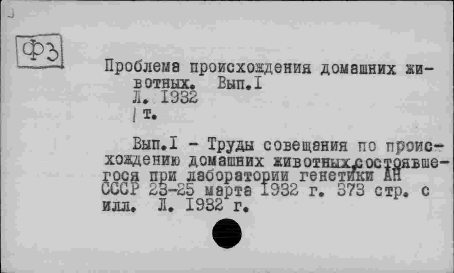 ﻿Ф2>
Проблема происхождения домашних животных. Вып.1 Л. 1932
I т.
Вып.1 - Труды совещания по происхождению домашних животныхлаостряЕше-гося при лаборатории генетики АН СССР 23-25 марта 1932 г. 373 стр. с илл. Л. 1932 г.